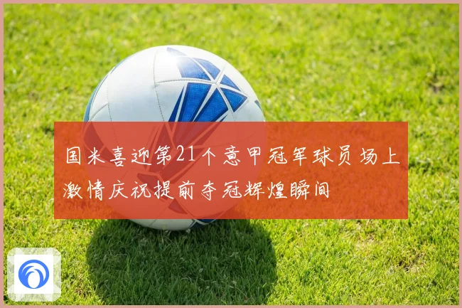 国米喜迎第21个意甲冠军球员场上激情庆祝提前夺冠辉煌瞬间