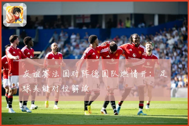 友谊赛法国对阵德国队燃情开：足球关键对位解读
