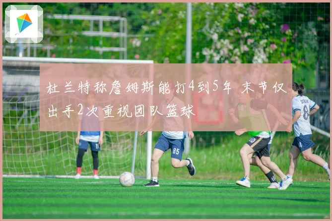 杜兰特称詹姆斯能打4到5年 末节仅出手2次重视团队篮球