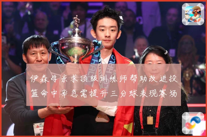 伊森母亲求顶级训练师帮助改进投篮命中率急需提升三分球表现赛场复盘