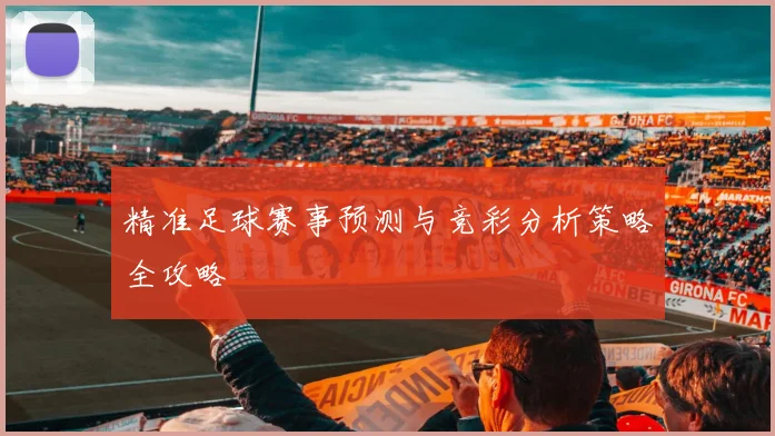 精准足球赛事预测与竞彩分析策略全攻略