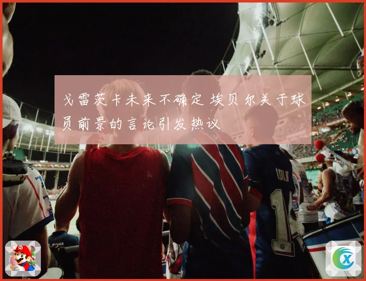 戈雷茨卡未来不确定 埃贝尔关于球员前景的言论引发热议