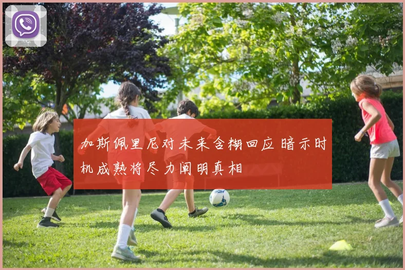 加斯佩里尼对未来含糊回应 暗示时机成熟将尽力阐明真相