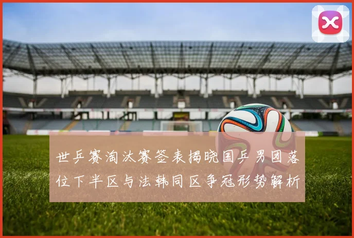 世乒赛淘汰赛签表揭晓国乒男团落位下半区与法韩同区争冠形势解析