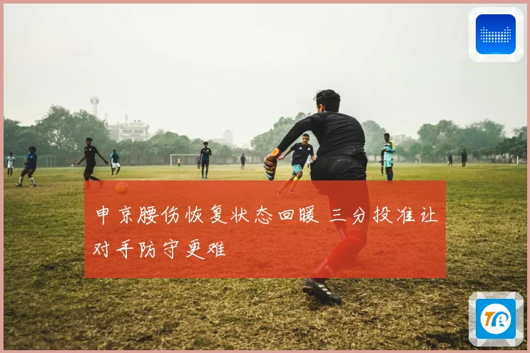 申京腰伤恢复状态回暖 三分投准让对手防守更难