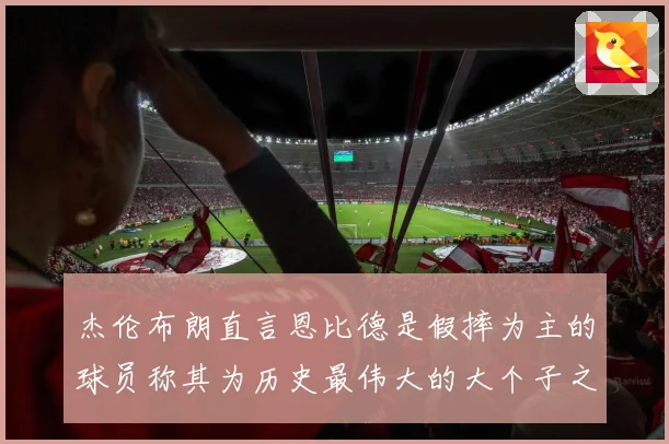 杰伦布朗直言恩比德是假摔为主的球员称其为历史最伟大的大个子之一