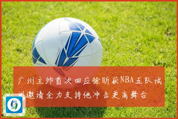 广州主帅首次回应徐昕获NBA五队试训邀请全力支持他冲击更高舞台