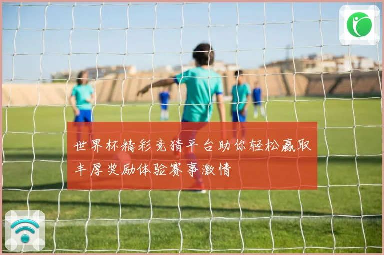 世界杯精彩竞猜平台助你轻松赢取丰厚奖励体验赛事激情