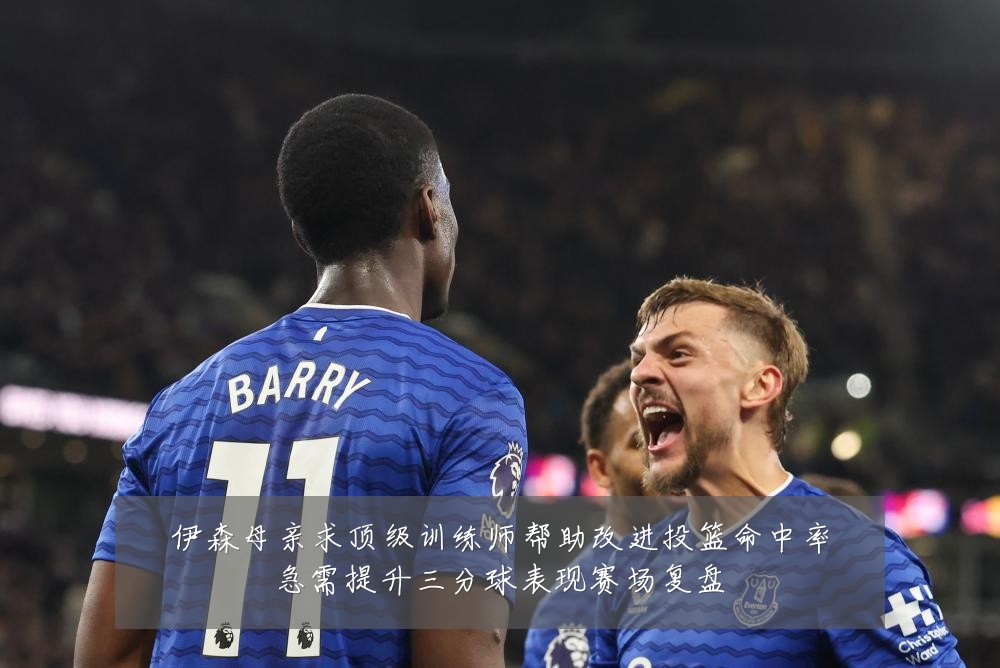 伊森母亲求顶级训练师帮助改进投篮命中率急需提升三分球表现赛场复盘